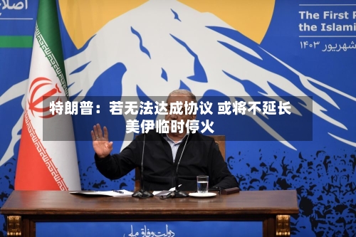 特朗普：若无法达成协议 或将不延长美伊临时停火